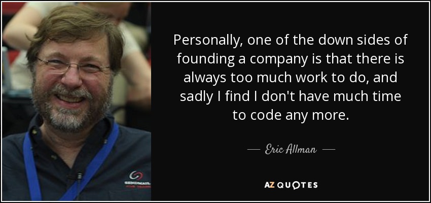 Personally, one of the down sides of founding a company is that there is always too much work to do, and sadly I find I don't have much time to code any more. - Eric Allman
