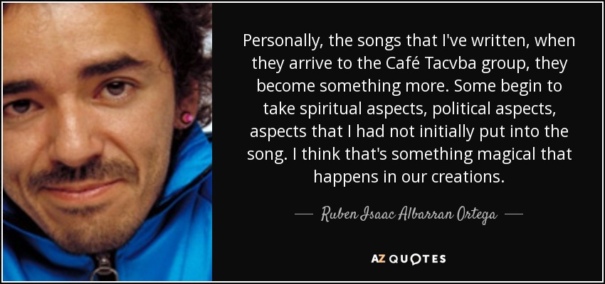 Personally, the songs that I've written, when they arrive to the Café Tacvba group , they become something more. Some begin to take spiritual aspects, political aspects, aspects that I had not initially put into the song. I think that's something magical that happens in our creations. - Ruben Isaac Albarran Ortega
