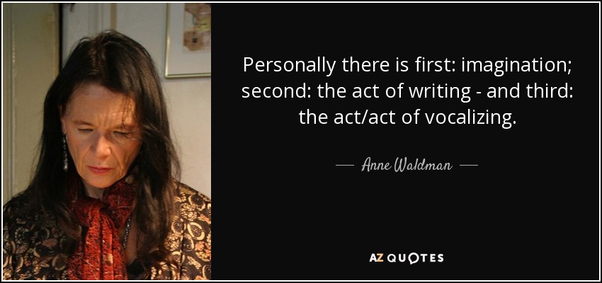 Personally there is first: imagination; second: the act of writing - and third: the act/act of vocalizing. - Anne Waldman
