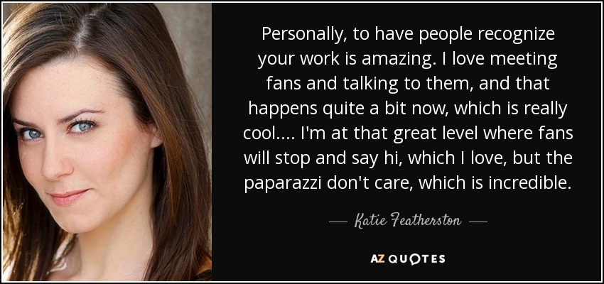 Personally, to have people recognize your work is amazing. I love meeting fans and talking to them, and that happens quite a bit now, which is really cool. ... I'm at that great level where fans will stop and say hi, which I love, but the paparazzi don't care, which is incredible. - Katie Featherston