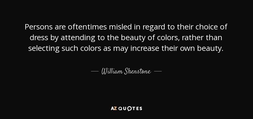 Persons are oftentimes misled in regard to their choice of dress by attending to the beauty of colors, rather than selecting such colors as may increase their own beauty. - William Shenstone