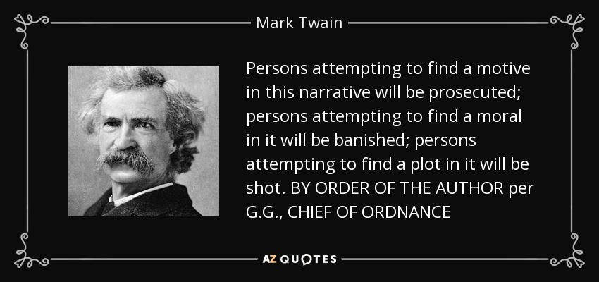 Persons attempting to find a motive in this narrative will be prosecuted; persons attempting to find a moral in it will be banished; persons attempting to find a plot in it will be shot. BY ORDER OF THE AUTHOR per G.G., CHIEF OF ORDNANCE - Mark Twain