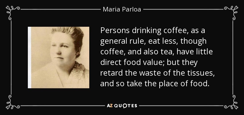 Persons drinking coffee, as a general rule, eat less, though coffee, and also tea, have little direct food value; but they retard the waste of the tissues, and so take the place of food. - Maria Parloa