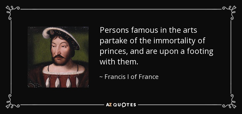 Persons famous in the arts partake of the immortality of princes, and are upon a footing with them. - Francis I of France