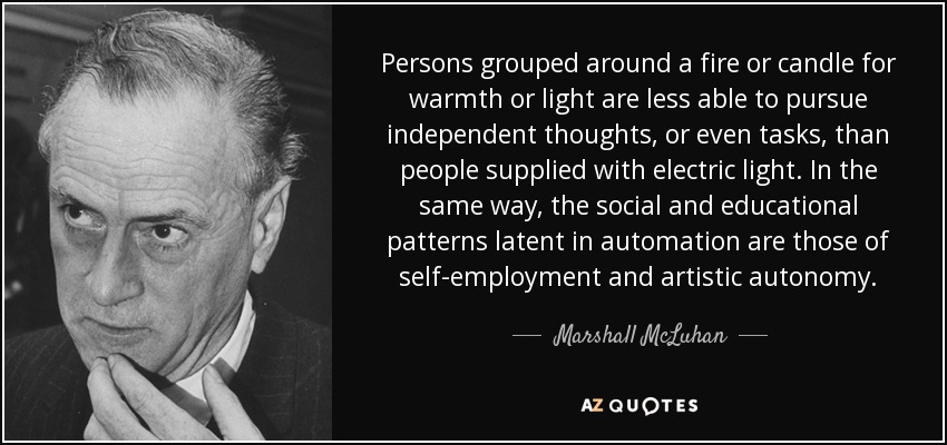 Persons grouped around a fire or candle for warmth or light are less able to pursue independent thoughts, or even tasks, than people supplied with electric light. In the same way, the social and educational patterns latent in automation are those of self-employment and artistic autonomy. - Marshall McLuhan