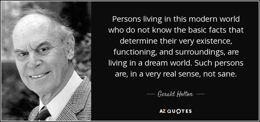Persons living in this modern world who do not know the basic facts that determine their very existence, functioning, and surroundings, are living in a dream world. Such persons are, in a very real sense, not sane. - Gerald Holton