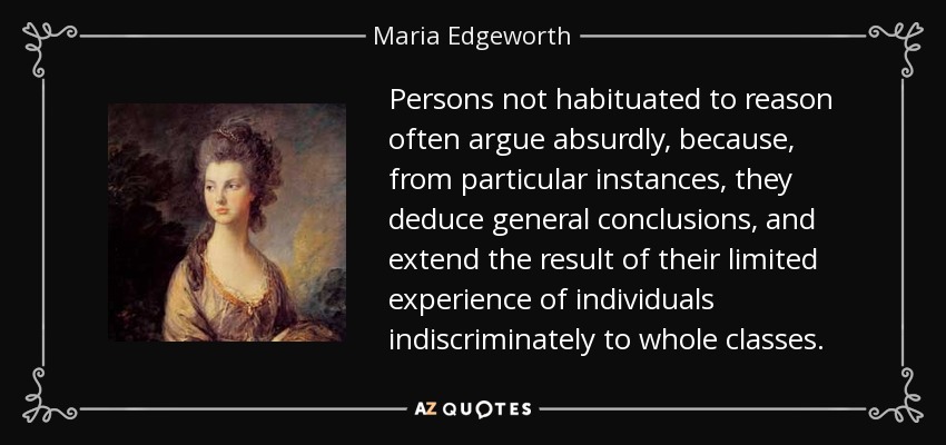 Persons not habituated to reason often argue absurdly, because, from particular instances, they deduce general conclusions, and extend the result of their limited experience of individuals indiscriminately to whole classes. - Maria Edgeworth