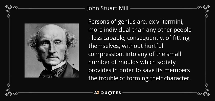 Persons of genius are, ex vi termini, more individual than any other people - less capable, consequently, of fitting themselves, without hurtful compression, into any of the small number of moulds which society provides in order to save its members the trouble of forming their character. - John Stuart Mill
