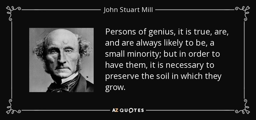 Persons of genius, it is true, are, and are always likely to be, a small minority; but in order to have them, it is necessary to preserve the soil in which they grow. - John Stuart Mill