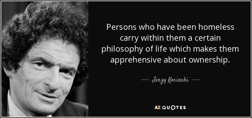 Persons who have been homeless carry within them a certain philosophy of life which makes them apprehensive about ownership. - Jerzy Kosinski