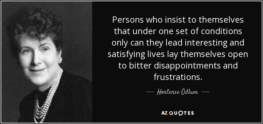 Persons who insist to themselves that under one set of conditions only can they lead interesting and satisfying lives lay themselves open to bitter disappointments and frustrations. - Hortense Odlum