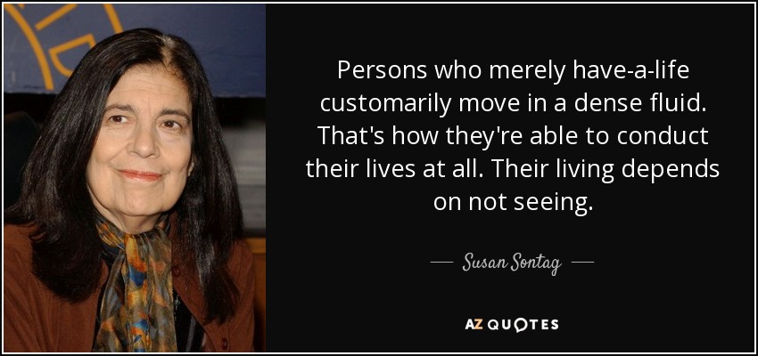 Persons who merely have-a-life customarily move in a dense fluid. That's how they're able to conduct their lives at all. Their living depends on not seeing. - Susan Sontag