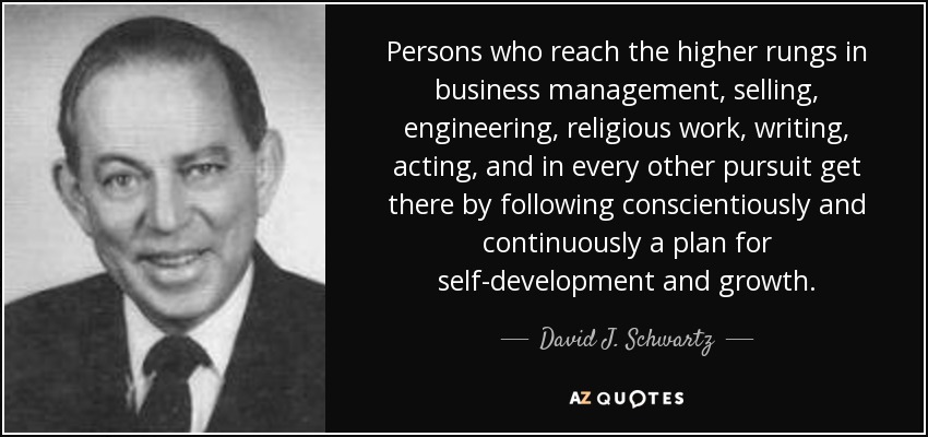 Persons who reach the higher rungs in business management, selling, engineering, religious work, writing, acting, and in every other pursuit get there by following conscientiously and continuously a plan for self-development and growth. - David J. Schwartz