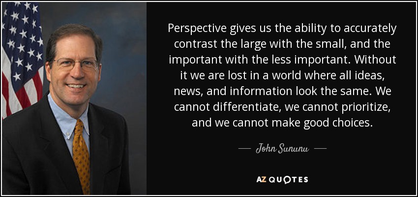 Perspective gives us the ability to accurately contrast the large with the small, and the important with the less important. Without it we are lost in a world where all ideas, news, and information look the same. We cannot differentiate, we cannot prioritize, and we cannot make good choices. - John Sununu