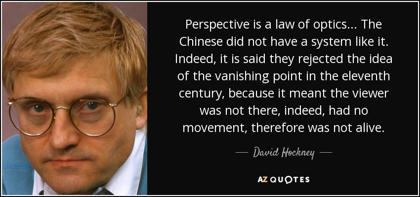 Perspective is a law of optics... The Chinese did not have a system like it. Indeed, it is said they rejected the idea of the vanishing point in the eleventh century, because it meant the viewer was not there, indeed, had no movement, therefore was not alive. - David Hockney