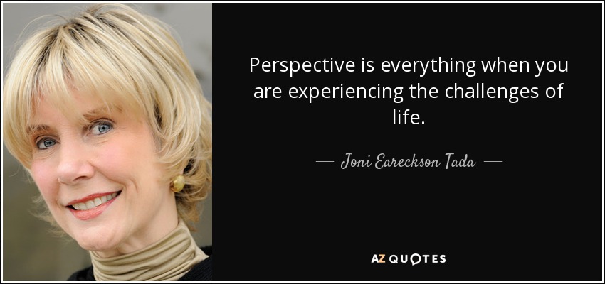 Perspective is everything when you are experiencing the challenges of life. - Joni Eareckson Tada