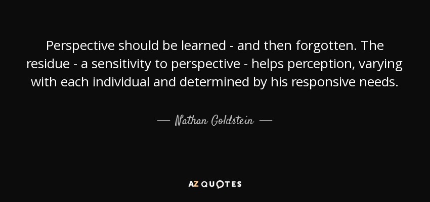 Perspective should be learned - and then forgotten. The residue - a sensitivity to perspective - helps perception, varying with each individual and determined by his responsive needs. - Nathan Goldstein