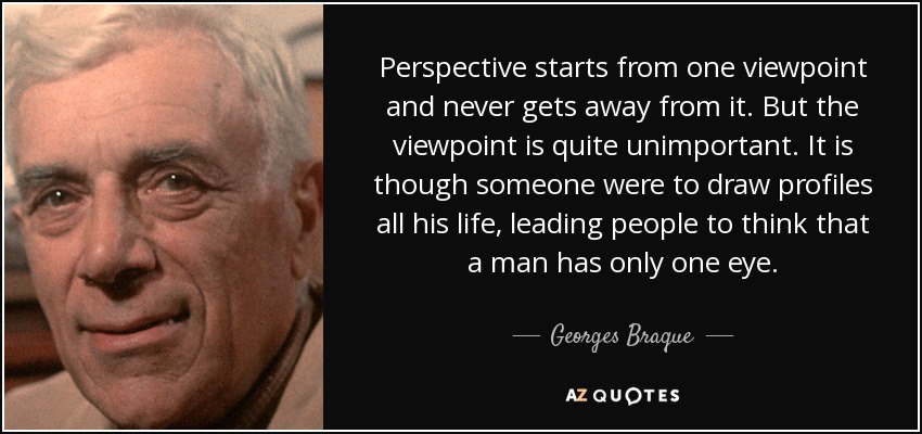 Perspective starts from one viewpoint and never gets away from it. But the viewpoint is quite unimportant. It is though someone were to draw profiles all his life, leading people to think that a man has only one eye. - Georges Braque