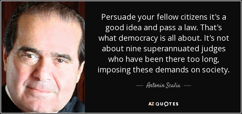 Persuade your fellow citizens it's a good idea and pass a law. That's what democracy is all about. It's not about nine superannuated judges who have been there too long, imposing these demands on society. - Antonin Scalia