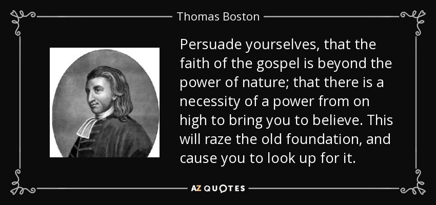 Persuade yourselves, that the faith of the gospel is beyond the power of nature; that there is a necessity of a power from on high to bring you to believe. This will raze the old foundation, and cause you to look up for it. - Thomas Boston