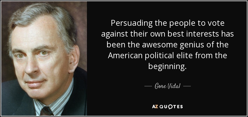 Persuading the people to vote against their own best interests has been the awesome genius of the American political elite from the beginning. - Gore Vidal