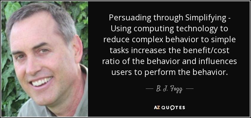 Persuading through Simplifying - Using computing technology to reduce complex behavior to simple tasks increases the benefit/cost ratio of the behavior and influences users to perform the behavior. - B. J. Fogg