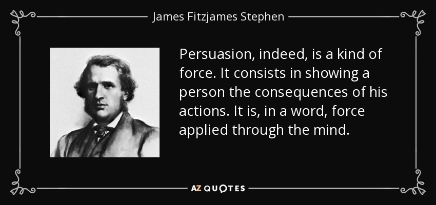 Persuasion, indeed, is a kind of force. It consists in showing a person the consequences of his actions. It is, in a word, force applied through the mind. - James Fitzjames Stephen
