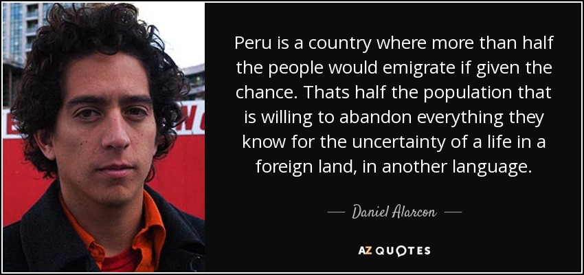 Peru is a country where more than half the people would emigrate if given the chance. Thats half the population that is willing to abandon everything they know for the uncertainty of a life in a foreign land, in another language. - Daniel Alarcon