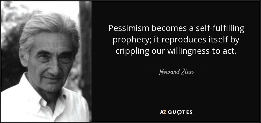 Pessimism becomes a self-fulfilling prophecy; it reproduces itself by crippling our willingness to act. - Howard Zinn