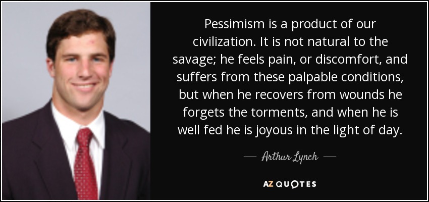 Pessimism is a product of our civilization. It is not natural to the savage; he feels pain, or discomfort, and suffers from these palpable conditions, but when he recovers from wounds he forgets the torments, and when he is well fed he is joyous in the light of day. - Arthur Lynch