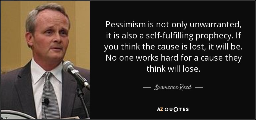 Pessimism is not only unwarranted, it is also a self-fulfilling prophecy. If you think the cause is lost, it will be. No one works hard for a cause they think will lose. - Lawrence Reed