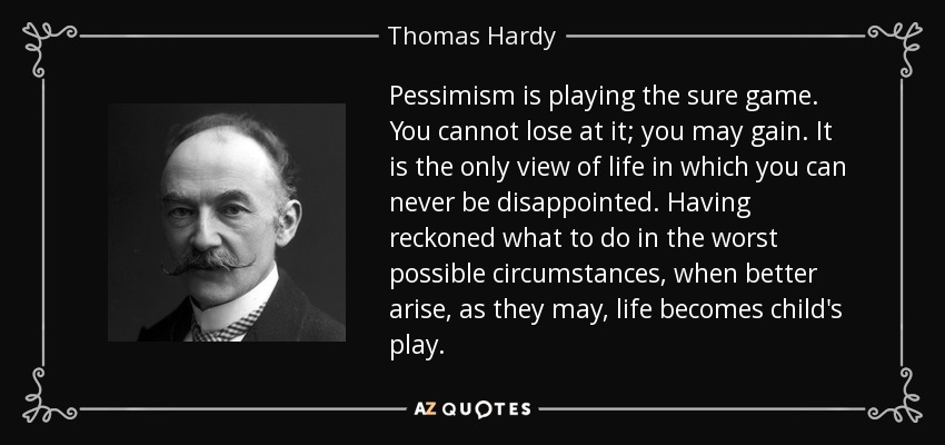 Pessimism is playing the sure game. You cannot lose at it; you may gain. It is the only view of life in which you can never be disappointed. Having reckoned what to do in the worst possible circumstances, when better arise, as they may, life becomes child's play. - Thomas Hardy