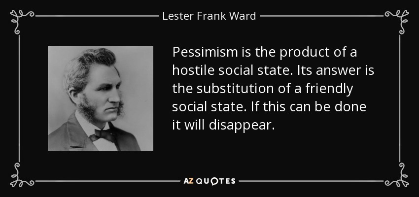 Pessimism is the product of a hostile social state. Its answer is the substitution of a friendly social state. If this can be done it will disappear. - Lester Frank Ward