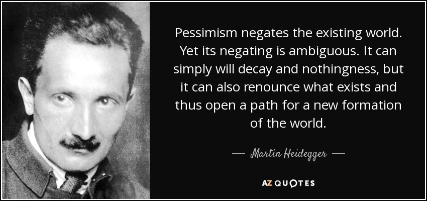 Pessimism negates the existing world. Yet its negating is ambiguous. It can simply will decay and nothingness, but it can also renounce what exists and thus open a path for a new formation of the world. - Martin Heidegger