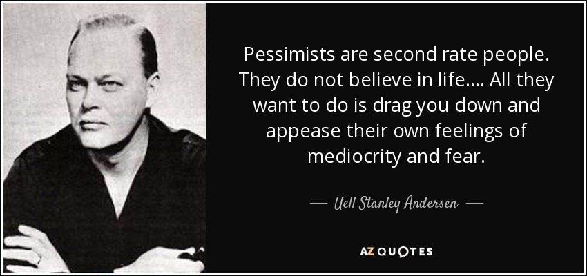 Pessimists are second rate people. They do not believe in life. ... All they want to do is drag you down and appease their own feelings of mediocrity and fear. - Uell Stanley Andersen