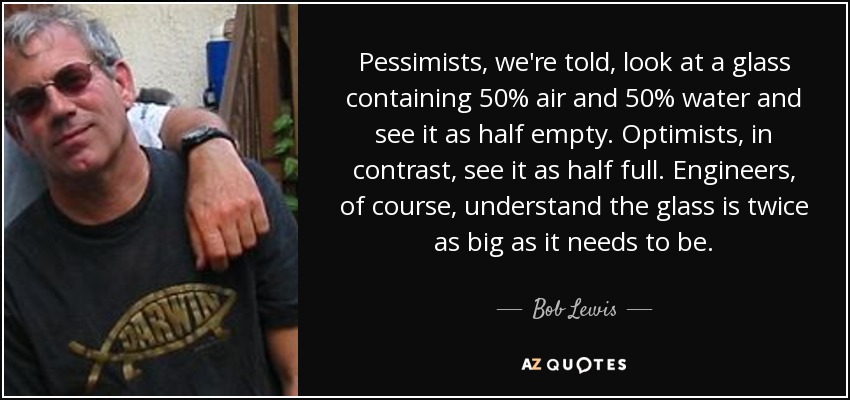 Pessimists, we're told, look at a glass containing 50% air and 50% water and see it as half empty. Optimists, in contrast, see it as half full. Engineers, of course, understand the glass is twice as big as it needs to be. - Bob Lewis