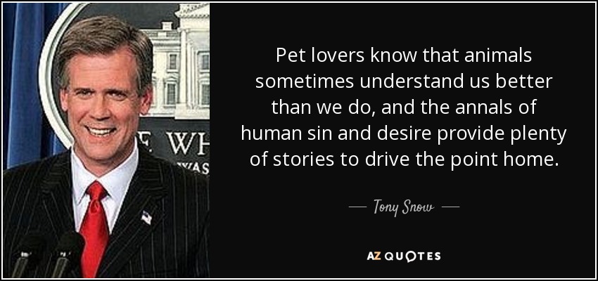 Pet lovers know that animals sometimes understand us better than we do, and the annals of human sin and desire provide plenty of stories to drive the point home. - Tony Snow