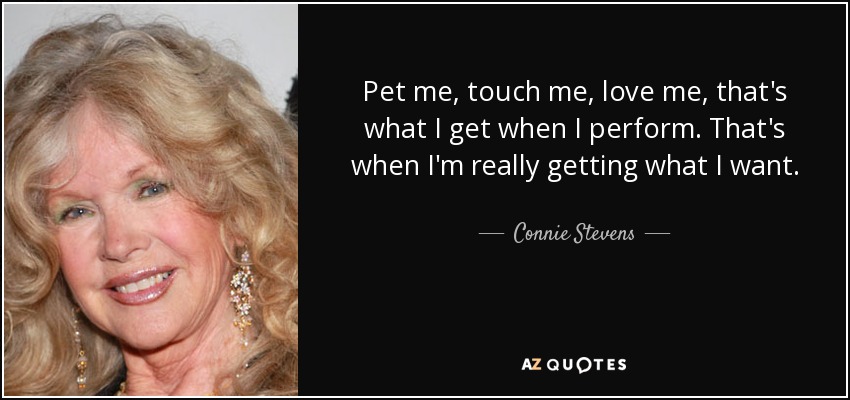 Pet me, touch me, love me, that's what I get when I perform. That's when I'm really getting what I want. - Connie Stevens
