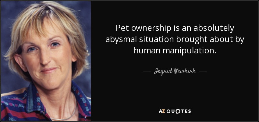 Pet ownership is an absolutely abysmal situation brought about by human manipulation. - Ingrid Newkirk