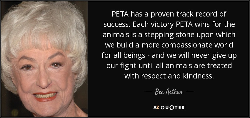 PETA has a proven track record of success. Each victory PETA wins for the animals is a stepping stone upon which we build a more compassionate world for all beings - and we will never give up our fight until all animals are treated with respect and kindness. - Bea Arthur