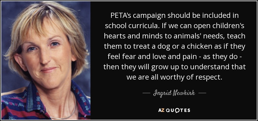PETA's campaign should be included in school curricula. If we can open children's hearts and minds to animals' needs, teach them to treat a dog or a chicken as if they feel fear and love and pain - as they do - then they will grow up to understand that we are all worthy of respect. - Ingrid Newkirk