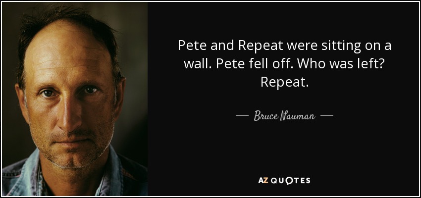 Pete and Repeat were sitting on a wall. Pete fell off. Who was left? Repeat. - Bruce Nauman