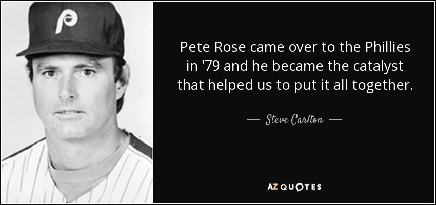 Pete Rose came over to the Phillies in '79 and he became the catalyst that helped us to put it all together. - Steve Carlton