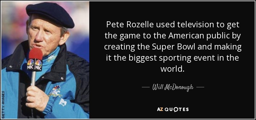 Pete Rozelle used television to get the game to the American public by creating the Super Bowl and making it the biggest sporting event in the world. - Will McDonough