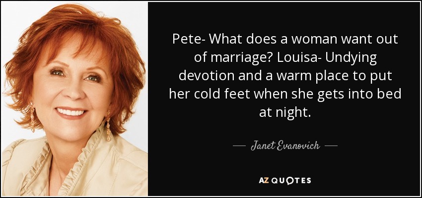 Pete- What does a woman want out of marriage? Louisa- Undying devotion and a warm place to put her cold feet when she gets into bed at night. - Janet Evanovich