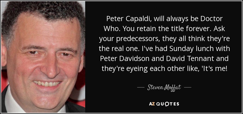 Peter Capaldi, will always be Doctor Who. You retain the title forever. Ask your predecessors, they all think they're the real one. I've had Sunday lunch with Peter Davidson and David Tennant and they're eyeing each other like, 'It's me! - Steven Moffat