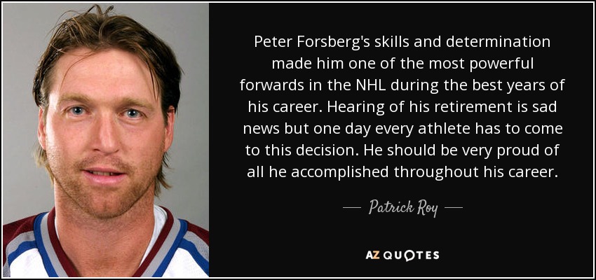 Peter Forsberg's skills and determination made him one of the most powerful forwards in the NHL during the best years of his career. Hearing of his retirement is sad news but one day every athlete has to come to this decision. He should be very proud of all he accomplished throughout his career. - Patrick Roy