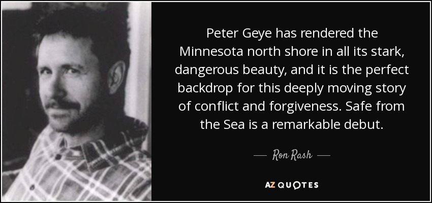 Peter Geye has rendered the Minnesota north shore in all its stark, dangerous beauty, and it is the perfect backdrop for this deeply moving story of conflict and forgiveness. Safe from the Sea is a remarkable debut. - Ron Rash