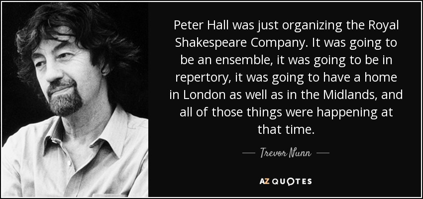 Peter Hall was just organizing the Royal Shakespeare Company. It was going to be an ensemble, it was going to be in repertory, it was going to have a home in London as well as in the Midlands, and all of those things were happening at that time. - Trevor Nunn
