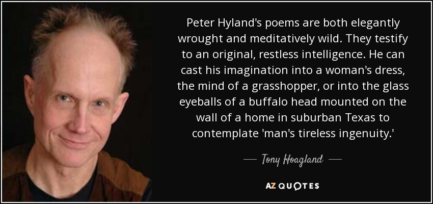 Peter Hyland's poems are both elegantly wrought and meditatively wild. They testify to an original, restless intelligence. He can cast his imagination into a woman's dress, the mind of a grasshopper, or into the glass eyeballs of a buffalo head mounted on the wall of a home in suburban Texas to contemplate 'man's tireless ingenuity.' - Tony Hoagland